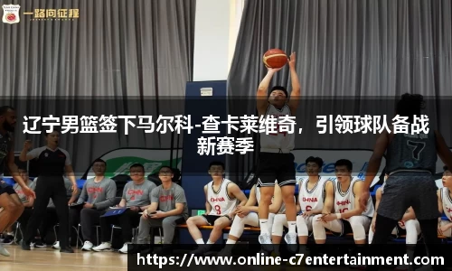 辽宁男篮签下马尔科-查卡莱维奇,引领球队备战新赛季