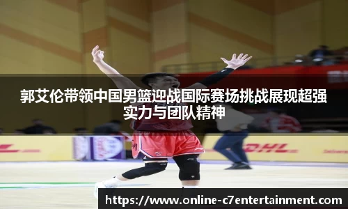 郭艾伦带领中国男篮迎战国际赛场挑战展现超强实力与团队精神