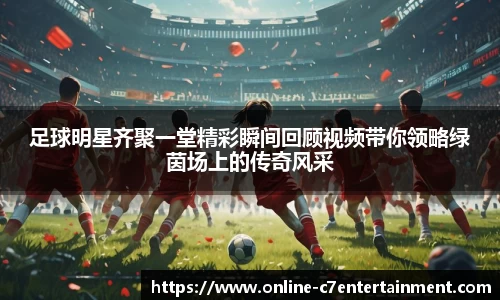 足球明星齐聚一堂精彩瞬间回顾视频带你领略绿茵场上的传奇风采